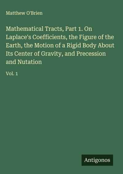Mathematical Tracts, Part 1. On Laplace’s Coefficients, the Figure of the Earth, the Motion of a Rigid Body About Its Center of Gravity, and Precession and Nutation