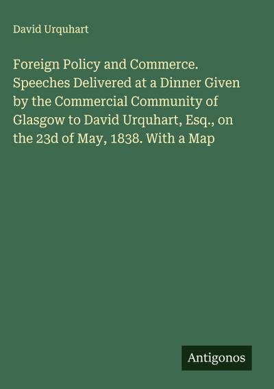 Foreign Policy and Commerce. Speeches Delivered at a Dinner Given by the Commercial Community of Glasgow to David Urquhart, Esq., on the 23d of May, 1838. With a Map