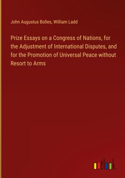Prize Essays on a Congress of Nations, for the Adjustment of International Disputes, and for the Promotion of Universal Peace without Resort to Arms