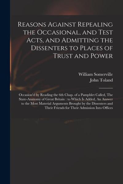 Reasons Against Repealing the Occasional, and Test Acts, and Admitting the Dissenters to Places of Trust and Power: Occasion’d by Reading the 6th Chap