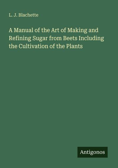 A Manual of the Art of Making and Refining Sugar from Beets Including the Cultivation of the Plants