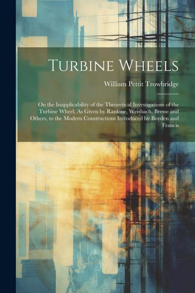 Turbine Wheels: On the Inapplicability of the Theoretical Investigations of the Turbine Wheel, As Given by Rankine, Weisbach, Bresse a