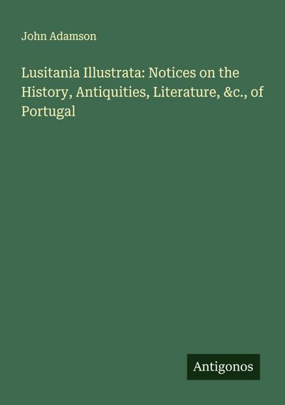 Lusitania Illustrata: Notices on the History, Antiquities, Literature, &c., of Portugal