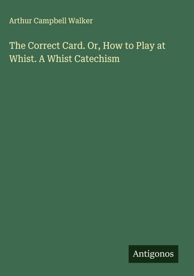 The Correct Card. Or, How to Play at Whist. A Whist Catechism