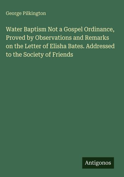 Water Baptism Not a Gospel Ordinance, Proved by Observations and Remarks on the Letter of Elisha Bates. Addressed to the Society of Friends
