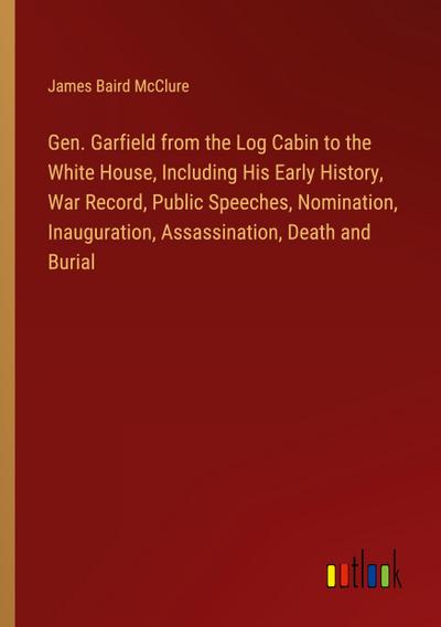 Gen. Garfield from the Log Cabin to the White House, Including His Early History, War Record, Public Speeches, Nomination, Inauguration, Assassination, Death and Burial