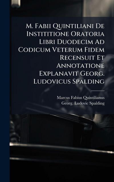 M. Fabii Quintiliani De Instititione Oratoria Libri Duodecim Ad Codicum Veterum Fidem Recensuit Et Annotatione Explanavit Georg. Ludovicus Spalding