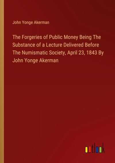 The Forgeries of Public Money Being The Substance of a Lecture Delivered Before The Numismatic Society, April 23, 1843 By John Yonge Akerman