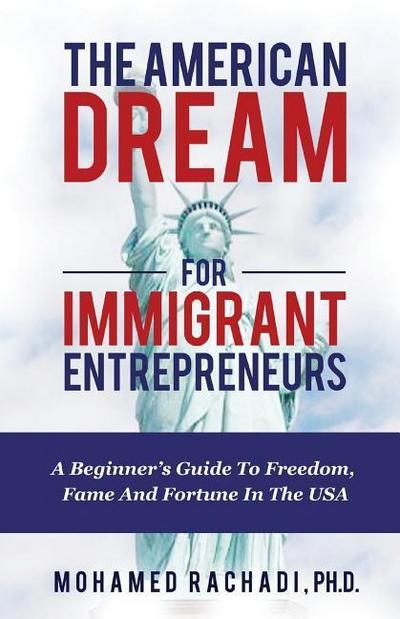 The American Dream For Immigrant Entrepreneurs: A Beginner’s Guide To Freedom, Fame And Fortune In The USA