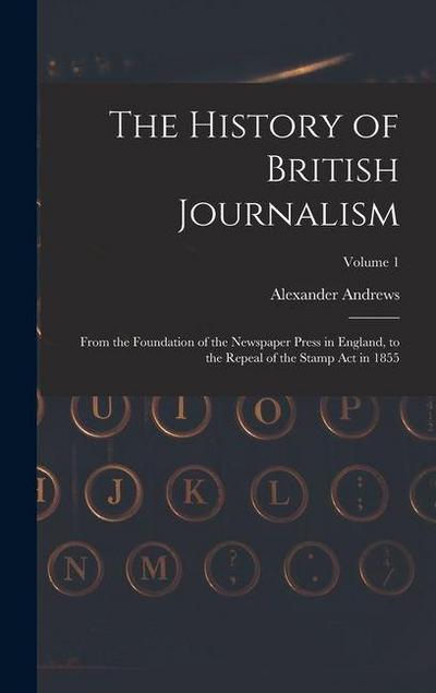 The History of British Journalism: From the Foundation of the Newspaper Press in England, to the Repeal of the Stamp Act in 1855; Volume 1