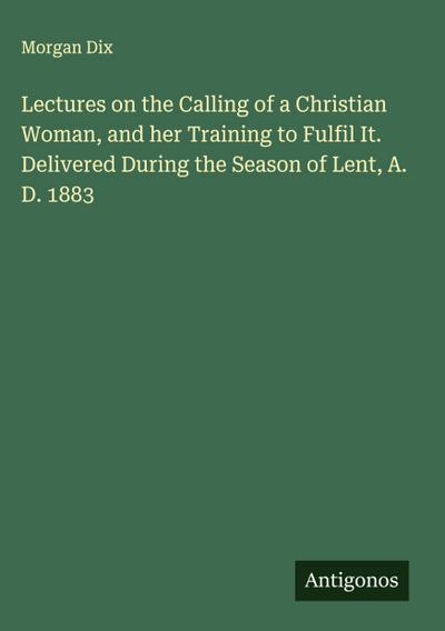 Lectures on the Calling of a Christian Woman, and her Training to Fulfil It. Delivered During the Season of Lent, A. D. 1883