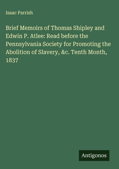 Brief Memoirs of Thomas Shipley and Edwin P. Atlee: Read before the Pennsylvania Society for Promoting the Abolition of Slavery, &c. Tenth Month, 1837