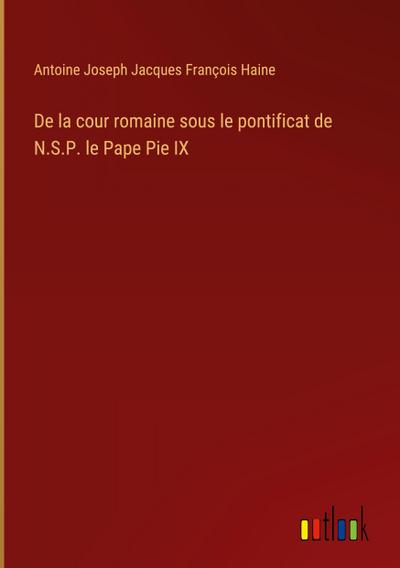 De la cour romaine sous le pontificat de N.S.P. le Pape Pie IX