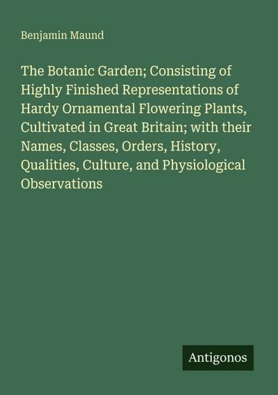 The Botanic Garden; Consisting of Highly Finished Representations of Hardy Ornamental Flowering Plants, Cultivated in Great Britain; with their Names, Classes, Orders, History, Qualities, Culture, and Physiological Observations