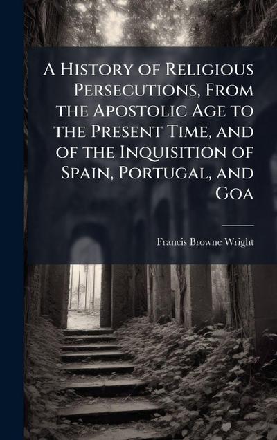 A History of Religious Persecutions, From the Apostolic Age to the Present Time, and of the Inquisition of Spain, Portugal, and Goa