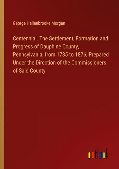 Centennial. The Settlement, Formation and Progress of Dauphine County, Pennsylvania, from 1785 to 1876, Prepared Under the Direction of the Commissioners of Said County