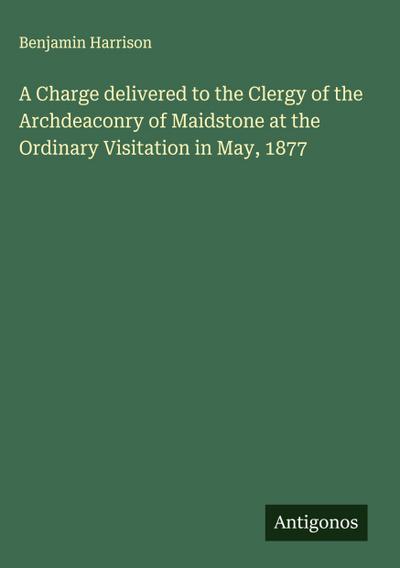 A Charge delivered to the Clergy of the Archdeaconry of Maidstone at the Ordinary Visitation in May, 1877