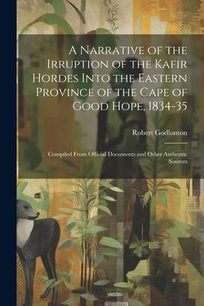 A Narrative of the Irruption of the Kafir Hordes Into the Eastern Province of the Cape of Good Hope, 1834-35: Compiled From Official Documents and Oth