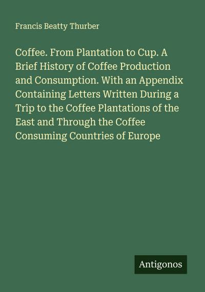 Coffee. From Plantation to Cup. A Brief History of Coffee Production and Consumption. With an Appendix Containing Letters Written During a Trip to the Coffee Plantations of the East and Through the Coffee Consuming Countries of Europe