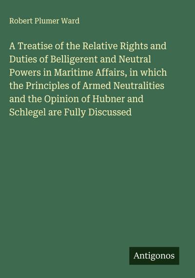 A Treatise of the Relative Rights and Duties of Belligerent and Neutral Powers in Maritime Affairs, in which the Principles of Armed Neutralities and the Opinion of Hubner and Schlegel are Fully Discussed