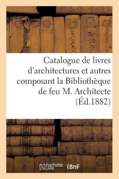 Catalogue de Livres d’Architectures Et Autres Composant La Bibliothèque de Feu M. Architecte: Vente, 2-3 Mai 1882