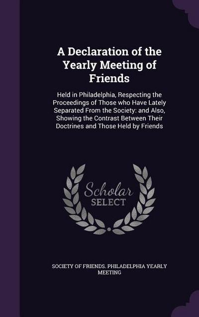 A Declaration of the Yearly Meeting of Friends: Held in Philadelphia, Respecting the Proceedings of Those who Have Lately Separated From the Society: