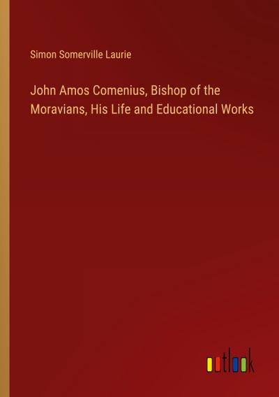 John Amos Comenius, Bishop of the Moravians, His Life and Educational Works