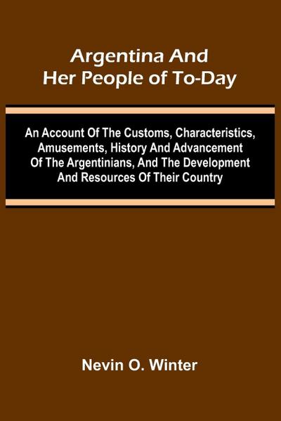 Argentina And Her People Of To-Day; An Account Of The Customs, Characteristics, Amusements, History And Advancement Of The Argentinians, And The Development And Resources Of Their Country