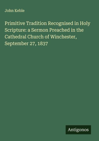Primitive Tradition Recognised in Holy Scripture: a Sermon Preached in the Cathedral Church of Winchester, September 27, 1837