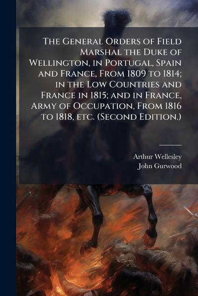 The General Orders of Field Marshal the Duke of Wellington, in Portugal, Spain and France, From 1809 to 1814; in the Low Countries and France in 1815; and in France, Army of Occupation, From 1816 to 1818, etc. (Second Edition.)