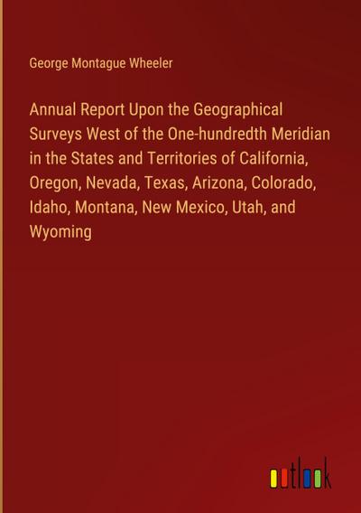 Annual Report Upon the Geographical Surveys West of the One-hundredth Meridian in the States and Territories of California, Oregon, Nevada, Texas, Arizona, Colorado, Idaho, Montana, New Mexico, Utah, and Wyoming