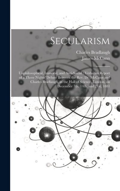Secularism: Unphilosophical, Immoral, and Anti-social: Verbatim Report of a Three Nights’ Debate Between the Rev. Dr. McCann and C