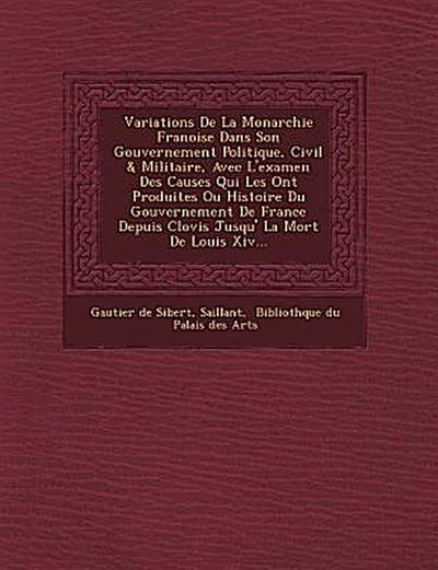 Variations de La Monarchie Fran Oise Dans Son Gouvernement Politique, Civil & Militaire, Avec L’Examen Des Causes Qui Les Ont Produites Ou Histoire Du