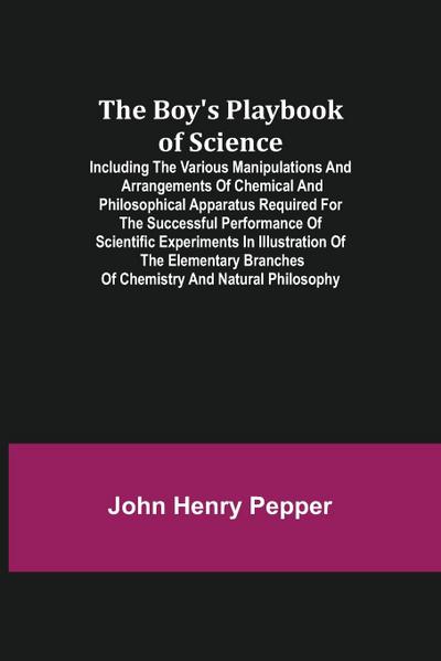 The Boy’s Playbook of Science; Including the Various Manipulations and Arrangements of Chemical and Philosophical Apparatus Required for the Successful Performance of Scientific Experiments in Illustration of the Elementary Branches of Chemistry and Natur