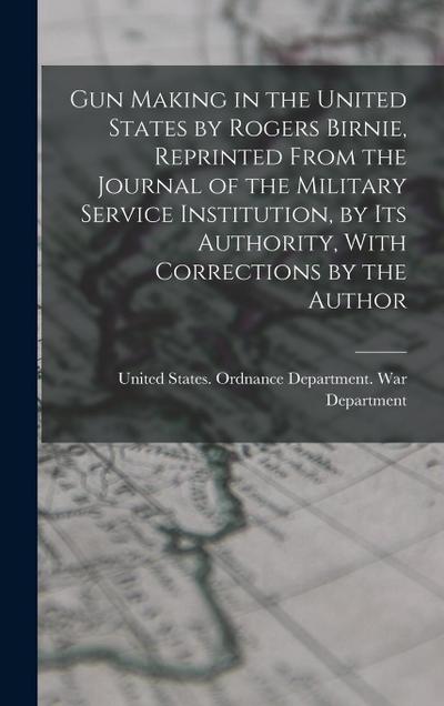Gun Making in the United States by Rogers Birnie, Reprinted From the Journal of the Military Service Institution, by Its Authority, With Corrections b