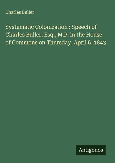 Systematic Colonization : Speech of Charles Buller, Esq., M.P. in the House of Commons on Thursday, April 6, 1843