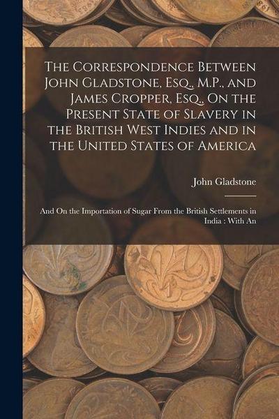 The Correspondence Between John Gladstone, Esq., M.P., and James Cropper, Esq., On the Present State of Slavery in the British West Indies and in the