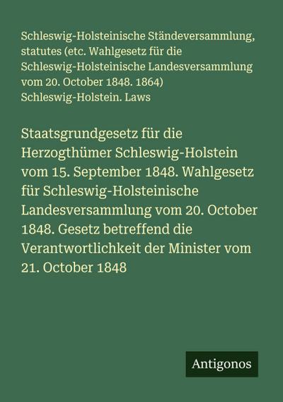 Staatsgrundgesetz für die Herzogthümer Schleswig-Holstein vom 15. September 1848. Wahlgesetz für Schleswig-Holsteinische Landesversammlung vom 20. October 1848. Gesetz betreffend die Verantwortlichkeit der Minister vom 21. October 1848