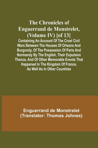 The Chronicles of Enguerrand de Monstrelet, (Volume IV) [of 13]; Containing an account of the cruel civil wars between the houses of Orleans and Burgundy, of the possession of Paris and Normandy by the English, their expulsion thence, and of other memorab