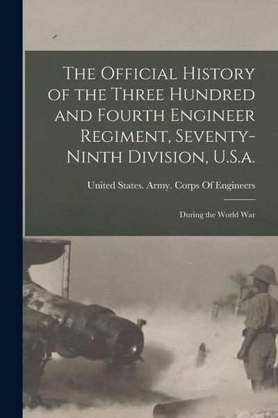 The Official History of the Three Hundred and Fourth Engineer Regiment, Seventy-Ninth Division, U.S.a.: During the World War
