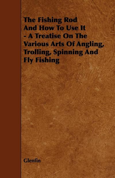 The Fishing Rod and How to Use it - A Treatise on the Various Arts of Angling, Trolling, Spinning and Fly Fishing