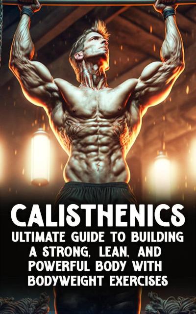 Calisthenic Mastery: The Ultimate Guide to Building a Strong, Lean, and Powerful Body with Bodyweight Exercises