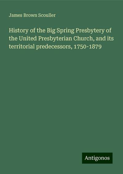 History of the Big Spring Presbytery of the United Presbyterian Church, and its territorial predecessors, 1750-1879