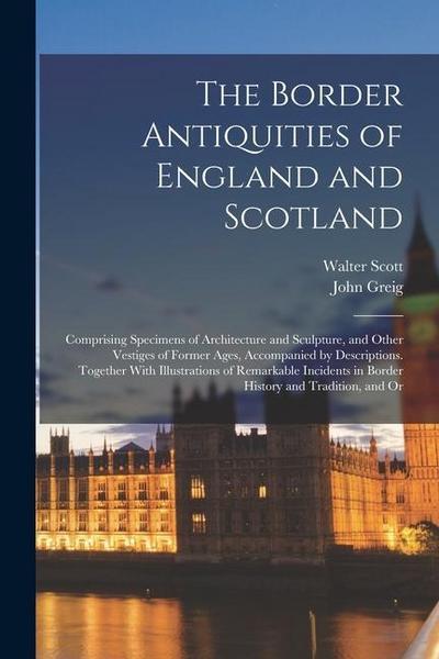 The Border Antiquities of England and Scotland: Comprising Specimens of Architecture and Sculpture, and Other Vestiges of Former Ages, Accompanied by