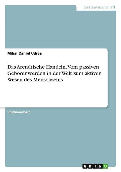 Das Arendtische Handeln. Vom passiven Geborenwerden in der Welt zum aktiven Wesen des Menschseins