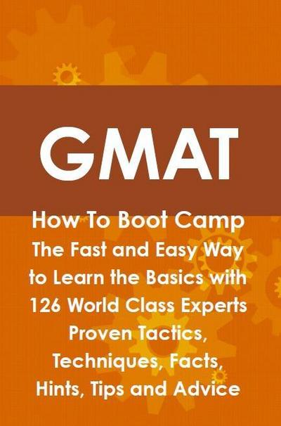 GMAT How To Boot Camp: The Fast and Easy Way to Learn the Basics with 126 World Class Experts Proven Tactics, Techniques, Facts, Hints, Tips and Advice