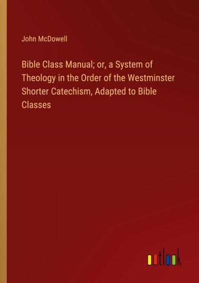 Bible Class Manual; or, a System of Theology in the Order of the Westminster Shorter Catechism, Adapted to Bible Classes