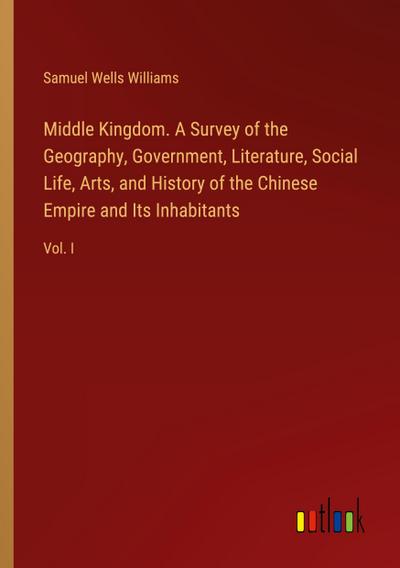 Middle Kingdom. A Survey of the Geography, Government, Literature, Social Life, Arts, and History of the Chinese Empire and Its Inhabitants