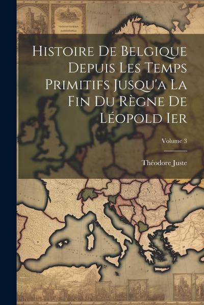 Histoire De Belgique Depuis Les Temps Primitifs Jusqu’a La Fin Du Règne De Léopold Ier; Volume 3