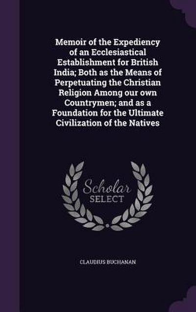 Memoir of the Expediency of an Ecclesiastical Establishment for British India; Both as the Means of Perpetuating the Christian Religion Among our own
